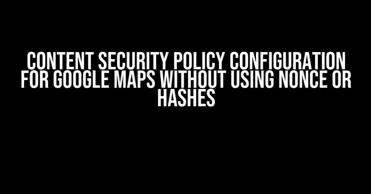 Content Security Policy Configuration for Google Maps Without Using Nonce or Hashes